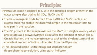 Pottasium oxide is oxidised to I₂ with the dissolved oxygen present in the
water sample after adding MnSO₄ , NaOH and KI.
The basic manganic oxide formed from NaOH and MnSO₄ acts as an
oxygen carrier to enable the dissolved oxygen in the molecular form to
take part in the reaction.
The DO present in the sample oxidises the Mn²⁺ to its higher valency which
precipitates as a brown hydrated oxide after the addition of NaOH and KI.
On acidification, the manganese reverts back to the divalent state and an
equivalent amount of iodine is liberated from the KI present.
This liberated iodine is titrated against standard sodium
thiosulphate(hypo) solution, using starch indicator.
 