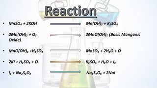 • MnSO₄ + 2KOH Mn(OH)₂ + K₂SO₄
• 2Mn(OH)₂ + O₂ 2MnO(OH)₂ (Basic Manganic
Oxide)
• MnO(OH)₂ +H₂SO₄ MnSO₄ + 2H₂O + O
• 2KI + H₂SO₄ + O K₂SO₄ + H₂O + I₂
• I₂ + Na₂S₂O₃ Na₂S₄O₆ + 2NaI
 