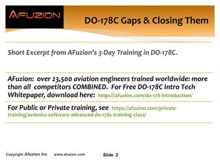 Copyright Afuzion Inc www.afuzion.com Slide 2
DO-178C Gaps & Closing Them
Short Excerpt from AFuzion’s 3-Day Training in DO-178C.
AFuzion: over 23,500 aviation engineers trained worldwide: more
than all competitors COMBINED. For Free DO-178C Intro Tech
Whitepaper, download here: https://afuzion.com/do-178-introduction/
For Public or Private training, see https://afuzion.com/private-
training/avionics-software-advanced-do-178c-training-class/
 
