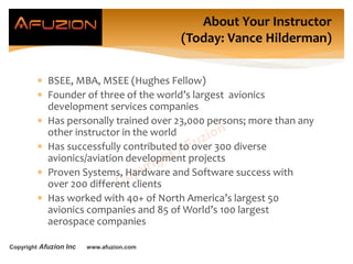 Copyright Afuzion Inc www.afuzion.com
About Your Instructor
(Today: Vance Hilderman)
 BSEE, MBA, MSEE (Hughes Fellow)
 Founder of three of the world’s largest avionics
development services companies
 Has personally trained over 23,000 persons; more than any
other instructor in the world
 Has successfully contributed to over 300 diverse
avionics/aviation development projects
 Proven Systems, Hardware and Software success with
over 200 different clients
 Has worked with 40+ of North America’s largest 50
avionics companies and 85 of World’s 100 largest
aerospace companies
 