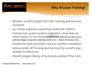 Copyright Afuzion Inc www.afuzion.com
Why AFuzion Training?
 Afuzion: world’s largest DO-178C Training and Services
company
 45+ Senior engineers operating worldwide: fulltime
 Trained over 24,000 aviation engineers: more than all
other trainers in the world COMBINED (Beware of fake Texas
and San Diego companies claiming otherwise – check references  ).
 Worked for 90% of world’s top 400 aviation companies
 Sole provider of Training and Services for world’s top 5
aviation conferences
 World’s largest library of technical aviation IP for Cert.
 
