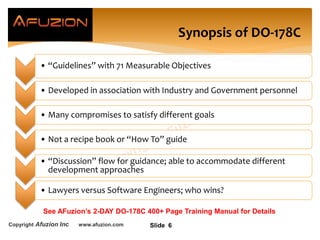 Copyright Afuzion Inc www.afuzion.com
• “Guidelines” with 71 Measurable Objectives
• Developed in association with Industry and Government personnel
• Many compromises to satisfy different goals
• Not a recipe book or “How To” guide
• “Discussion” flow for guidance; able to accommodate different
development approaches
• Lawyers versus Software Engineers; who wins?
Slide 6
Synopsis of DO-178C
See AFuzion’s 2-DAY DO-178C 400+ Page Training Manual for Details
 