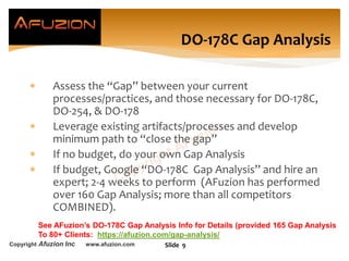 Copyright Afuzion Inc www.afuzion.com
 Assess the “Gap” between your current
processes/practices, and those necessary for DO-178C,
DO-254, & DO-178
 Leverage existing artifacts/processes and develop
minimum path to “close the gap”
 If no budget, do your own Gap Analysis
 If budget, Google “DO-178C Gap Analysis” and hire an
expert; 2-4 weeks to perform (AFuzion has performed
over 160 Gap Analysis; more than all competitors
COMBINED).
Slide 9
DO-178C Gap Analysis
See AFuzion’s DO-178C Gap Analysis Info for Details (provided 165 Gap Analysis
To 80+ Clients: https://afuzion.com/gap-analysis/
 