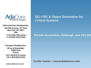 Presentation cover page EU DO-178C & Object Orientation for Critical Systems www.adacore.com Cyrille Comar    comar@adacore.com The Ada Connections, Edinburgh June 23rd 2011 European Headquarters: 46 rue d’Amsterdam 75009 Paris France +33-1-4970-6716 (voice) +33-1-4970-0552 (FAX) North American Headquarters: 104 Fifth Avenue, 15 th  Floor New York, NY 10011 USA   +1-212-620-7300   (voice) +1-212-807-0162 (FAX) 