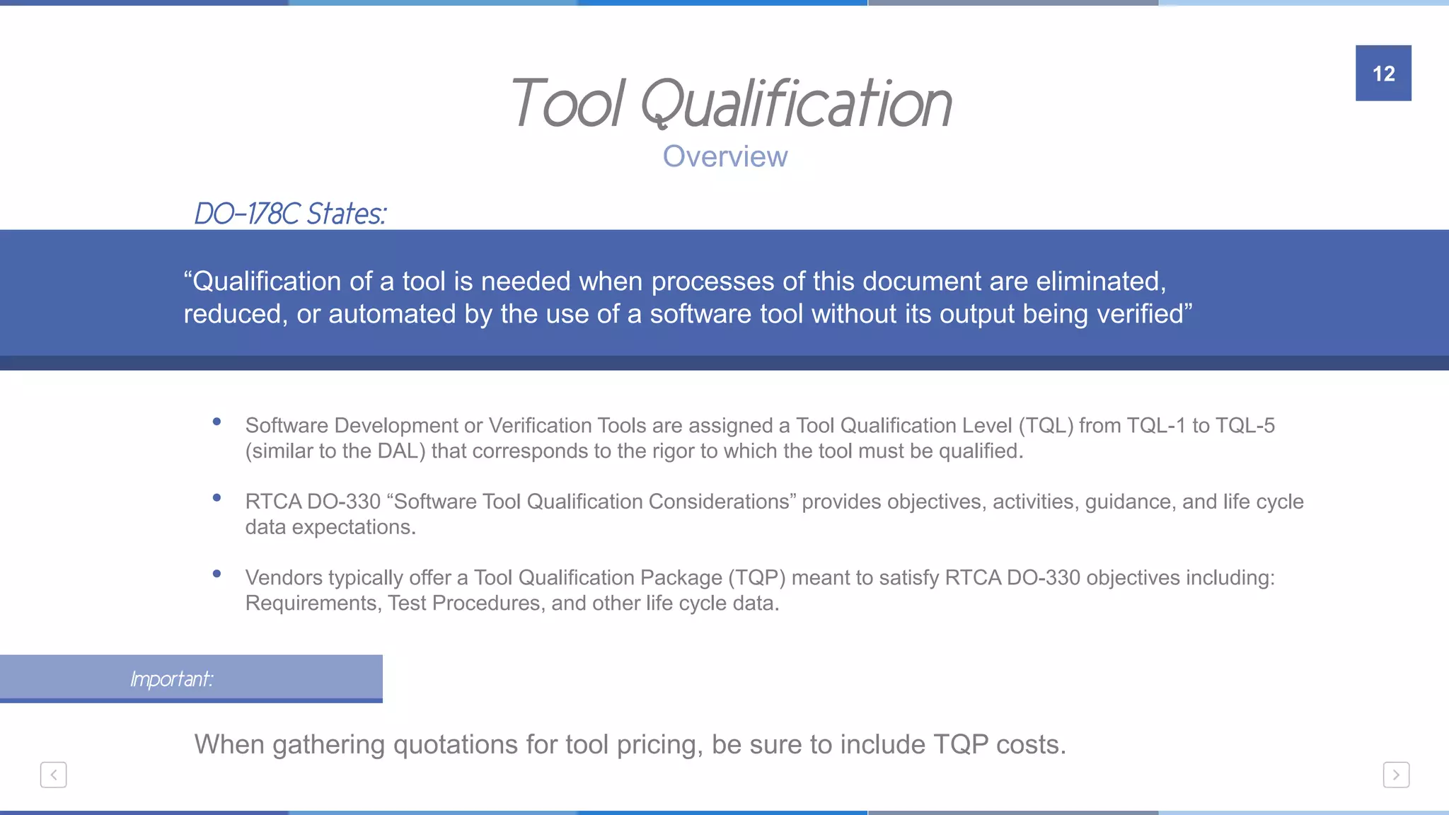 Tool Qualification
12
Overview
• Software Development or Verification Tools are assigned a Tool Qualification Level (TQL) from TQL-1 to TQL-5
(similar to the DAL) that corresponds to the rigor to which the tool must be qualified.
• RTCA DO-330 “Software Tool Qualification Considerations” provides objectives, activities, guidance, and life cycle
data expectations.
• Vendors typically offer a Tool Qualification Package (TQP) meant to satisfy RTCA DO-330 objectives including:
Requirements, Test Procedures, and other life cycle data.
“Qualification of a tool is needed when processes of this document are eliminated,
reduced, or automated by the use of a software tool without its output being verified”
DO-178C States:
Important:
When gathering quotations for tool pricing, be sure to include TQP costs.
 