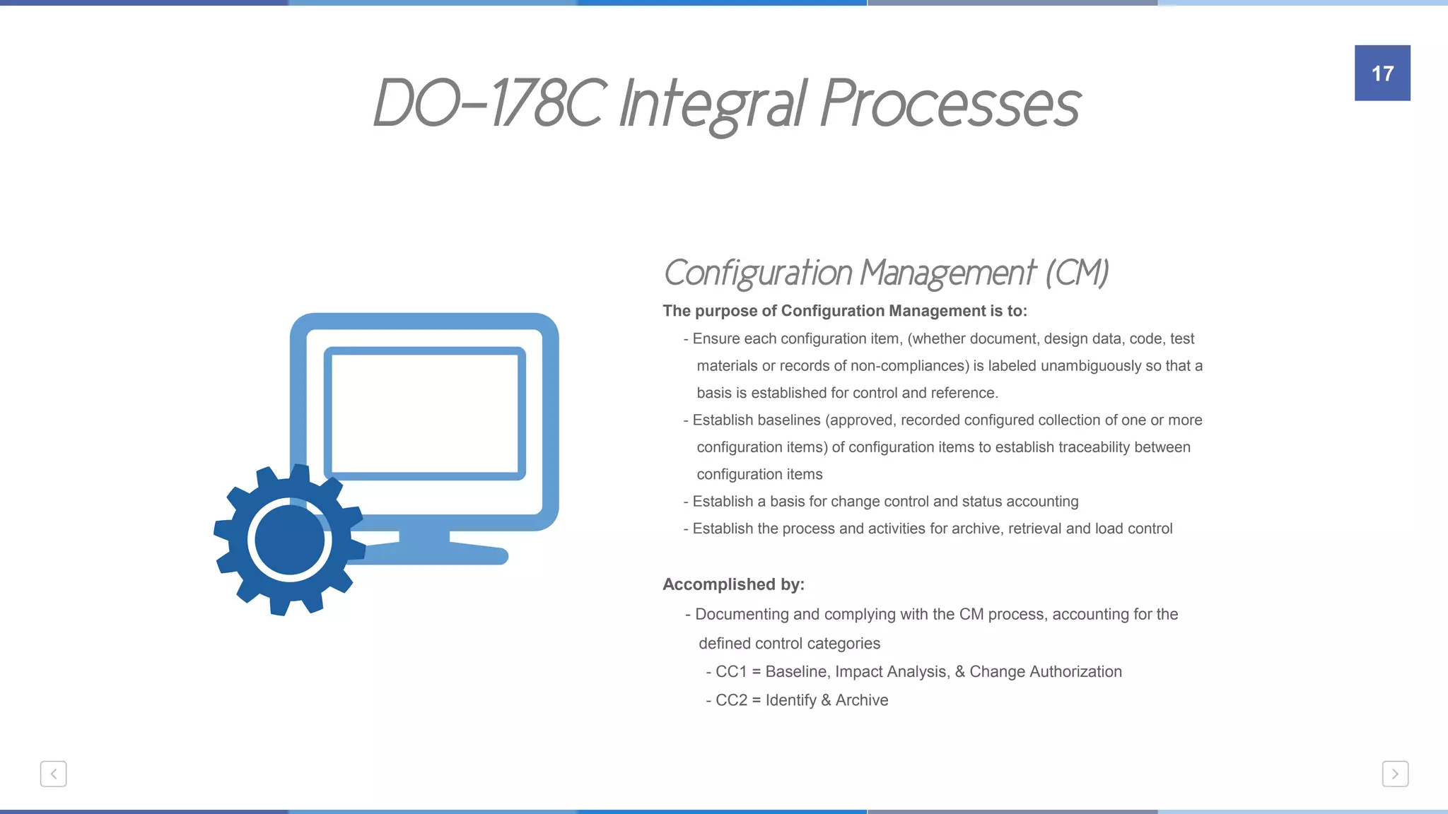 DO-178C Integral Processes
17
Embedded Systems
Configuration Management (CM)
The purpose of Configuration Management is to:
- Ensure each configuration item, (whether document, design data, code, test
…….materials or records of non-compliances) is labeled unambiguously so that a
…….basis is established for control and reference.
- Establish baselines (approved, recorded configured collection of one or more
…….configuration items) of configuration items to establish traceability between
…….configuration items
- Establish a basis for change control and status accounting
- Establish the process and activities for archive, retrieval and load control
Accomplished by:
- Documenting and complying with the CM process, accounting for the
…….defined control categories
- CC1 = Baseline, Impact Analysis, & Change Authorization
- CC2 = Identify & Archive
 