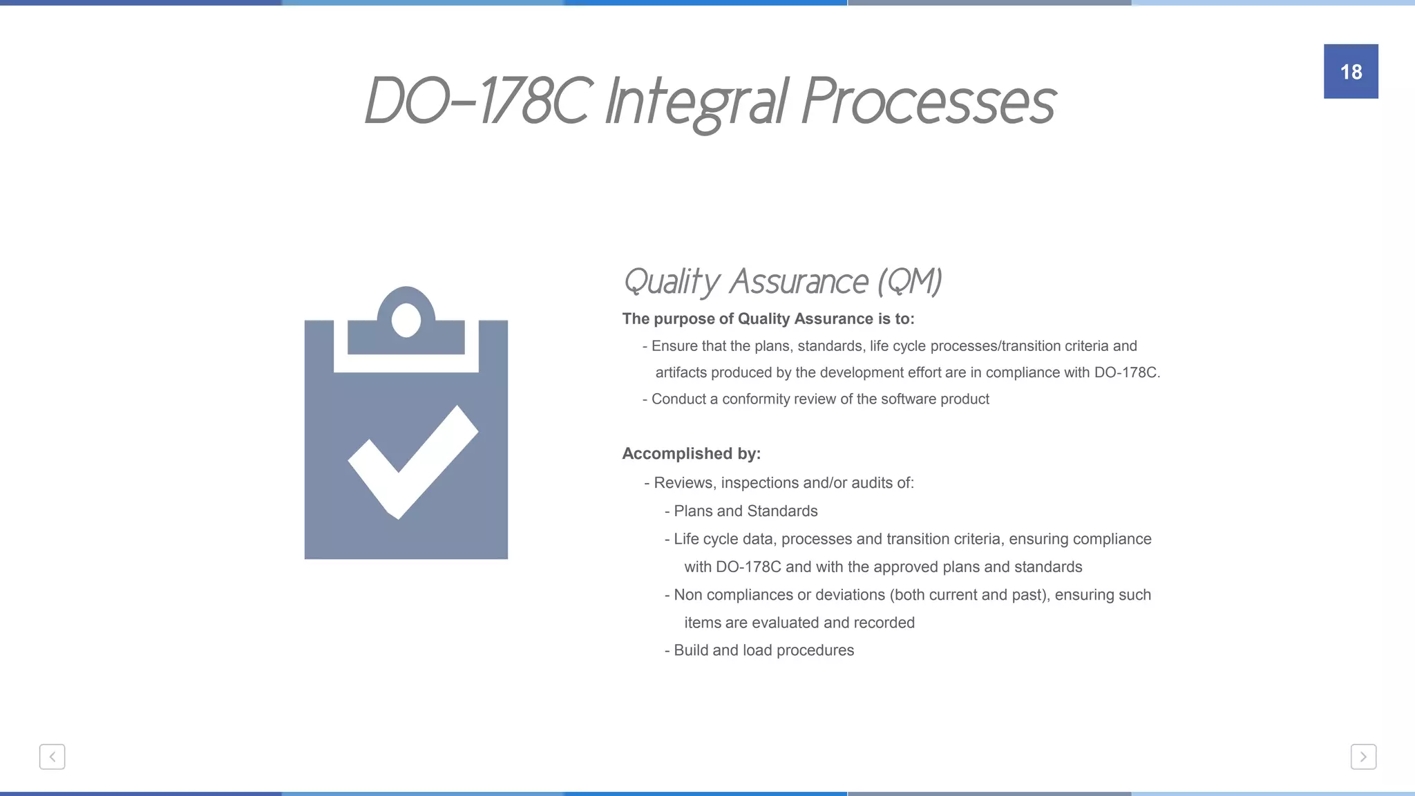 DO-178C Integral Processes
18
Embedded Systems
Quality Assurance (QM)
The purpose of Quality Assurance is to:
- Ensure that the plans, standards, life cycle processes/transition criteria and
…….artifacts produced by the development effort are in compliance with DO-178C.
- Conduct a conformity review of the software product
Accomplished by:
- Reviews, inspections and/or audits of:
- Plans and Standards
- Life cycle data, processes and transition criteria, ensuring compliance
…………with DO-178C and with the approved plans and standards
- Non compliances or deviations (both current and past), ensuring such
…………items are evaluated and recorded
- Build and load procedures
 
