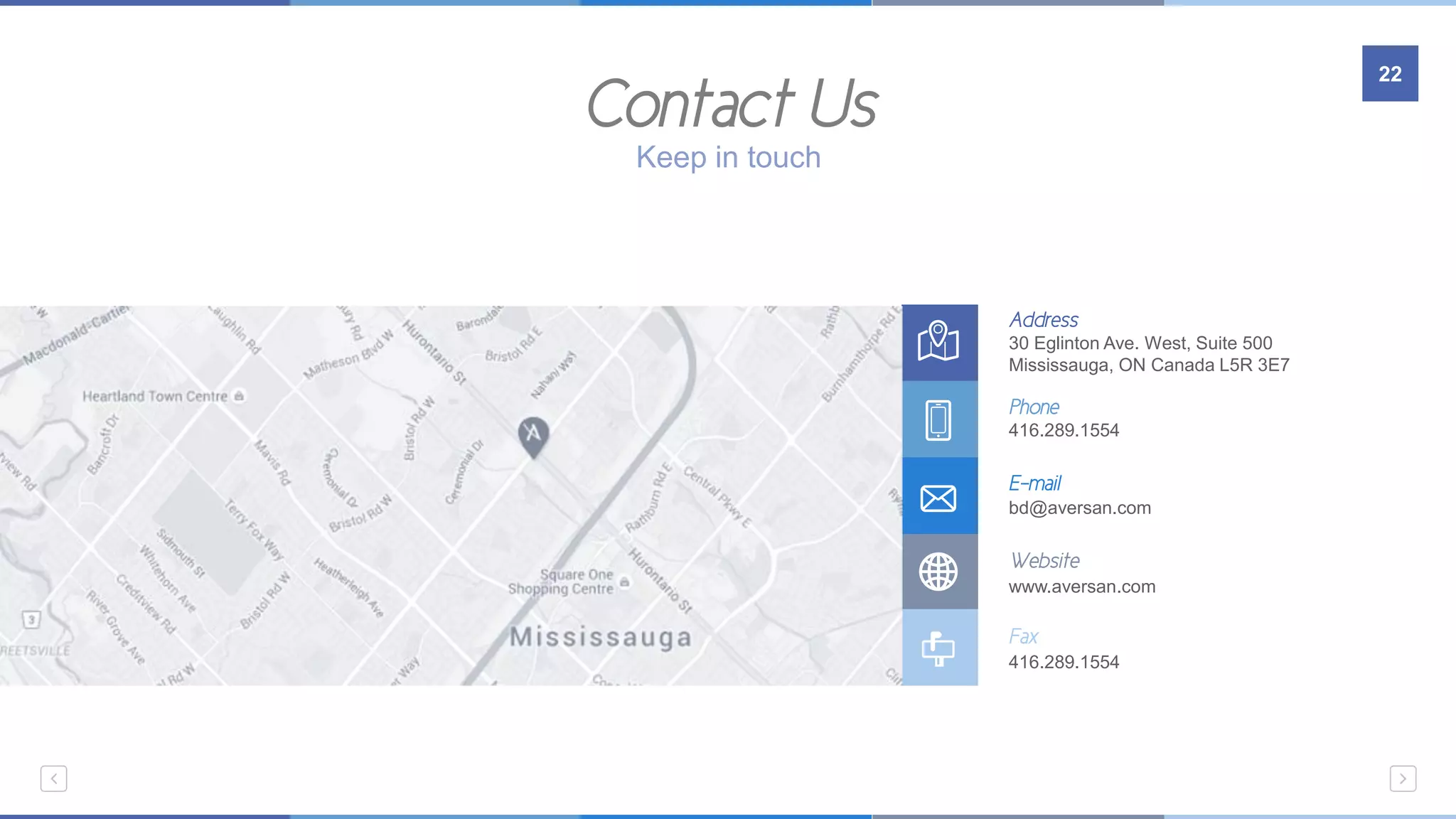 Address
30 Eglinton Ave. West, Suite 500
Mississauga, ON Canada L5R 3E7
Phone
416.289.1554
E-mail
bd@aversan.com
Website
www.aversan.com
Fax
416.289.1554
Contact Us
22
Keep in touch
 