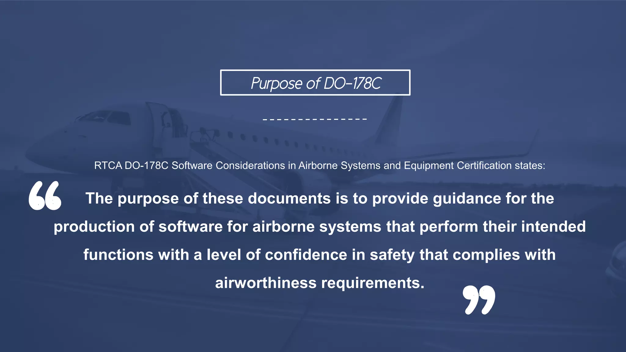 RTCA DO-178C Software Considerations in Airborne Systems and Equipment Certification states:
The purpose of these documents is to provide guidance for the
production of software for airborne systems that perform their intended
functions with a level of confidence in safety that complies with
airworthiness requirements.
“
”
Purpose of DO-178C
 