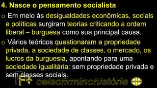 4. Nasce o pensamento socialista
o Em meio às desigualdades econômicas, sociais
e políticas surgiram teorias criticando a ordem
liberal – burguesa como sua principal causa.
o Vários teóricos questionaram a propriedade
privada, a sociedade de classes, o mercado, os
lucros da burguesia, apontando para uma
sociedade igualitária: sem propriedade privada e
sem classes sociais.
 
