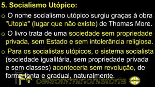 5. Socialismo Utópico:
o O nome socialismo utópico surgiu graças à obra
"Utopia" (lugar que não existe) de Thomas More.
o O livro trata de uma sociedade sem propriedade
privada, sem Estado e sem intolerância religiosa.
o Para os socialistas utópicos, o sistema socialista
(sociedade igualitária, sem propriedade privada
e sem classes) aconteceria sem revolução, de
forma lenta e gradual, naturalmente.
 