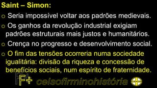 Saint – Simon:
o Seria impossível voltar aos padrões medievais.
o Os ganhos da revolução industrial exigiam
padrões estruturais mais justos e humanitários.
o Crença no progresso e desenvolvimento social.
o O fim das tensões ocorreria numa sociedade
igualitária: divisão da riqueza e concessão de
benefícios sociais, num espírito de fraternidade.
 