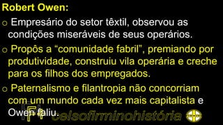 Robert Owen:
o Empresário do setor têxtil, observou as
condições miseráveis de seus operários.
o Propôs a “comunidade fabril”, premiando por
produtividade, construiu vila operária e creche
para os filhos dos empregados.
o Paternalismo e filantropia não concorriam
com um mundo cada vez mais capitalista e
Owen faliu.
 