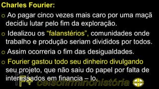 Charles Fourier:
o Ao pagar cinco vezes mais caro por uma maçã
decidiu lutar pelo fim da exploração.
o Idealizou os “falanstérios”, comunidades onde
trabalho e produção seriam divididos por todos.
o Assim ocorreria o fim das desigualdades.
o Fourier gastou todo seu dinheiro divulgando
seu projeto, que não saiu do papel por falta de
interessados em financia – lo.
 