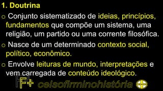 1. Doutrina
o Conjunto sistematizado de ideias, princípios,
fundamentos que compõe um sistema, uma
religião, um partido ou uma corrente filosófica.
o Nasce de um determinado contexto social,
político, econômico.
o Envolve leituras de mundo, interpretações e
vem carregada de conteúdo ideológico.
 