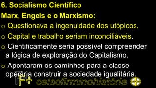 6. Socialismo Científico
Marx, Engels e o Marxismo:
o Questionava a ingenuidade dos utópicos.
o Capital e trabalho seriam inconciliáveis.
o Cientificamente seria possível compreender
a lógica de exploração do Capitalismo.
o Apontaram os caminhos para a classe
operária construir a sociedade igualitária.
 