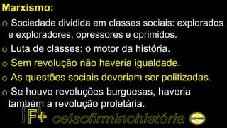 Marxismo:
o Sociedade dividida em classes sociais: explorados
e exploradores, opressores e oprimidos.
o Luta de classes: o motor da história.
o Sem revolução não haveria igualdade.
o As questões sociais deveriam ser politizadas.
o Se houve revoluções burguesas, haveria
também a revolução proletária.
 