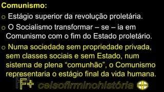 Comunismo:
o Estágio superior da revolução proletária.
o O Socialismo transformar – se – ia em
Comunismo com o fim do Estado proletário.
o Numa sociedade sem propriedade privada,
sem classes sociais e sem Estado, num
sistema de plena “comunhão”, o Comunismo
representaria o estágio final da vida humana.
 