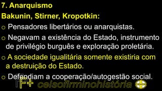 7. Anarquismo
Bakunin, Stirner, Kropotkin:
o Pensadores libertários ou anarquistas.
o Negavam a existência do Estado, instrumento
de privilégio burguês e exploração proletária.
o A sociedade igualitária somente existiria com
a destruição do Estado.
o Defendiam a cooperação/autogestão social.
 