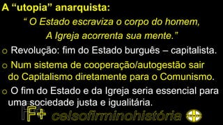 A “utopia” anarquista:
“ O Estado escraviza o corpo do homem,
A Igreja acorrenta sua mente.”
o Revolução: fim do Estado burguês – capitalista.
o Num sistema de cooperação/autogestão sair
do Capitalismo diretamente para o Comunismo.
o O fim do Estado e da Igreja seria essencial para
uma sociedade justa e igualitária.
 