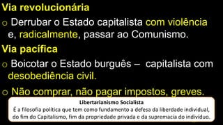 Via revolucionária
o Derrubar o Estado capitalista com violência
e, radicalmente, passar ao Comunismo.
Via pacífica
o Boicotar o Estado burguês – capitalista com
desobediência civil.
o Não comprar, não pagar impostos, greves.
Libertarianismo Socialista
É a filosofia política que tem como fundamento a defesa da liberdade individual,
do fim do Capitalismo, fim da propriedade privada e da supremacia do indivíduo.
 