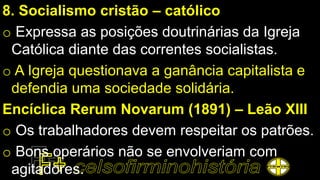 8. Socialismo cristão – católico
o Expressa as posições doutrinárias da Igreja
Católica diante das correntes socialistas.
o A Igreja questionava a ganância capitalista e
defendia uma sociedade solidária.
Encíclica Rerum Novarum (1891) – Leão XIII
o Os trabalhadores devem respeitar os patrões.
o Bons operários não se envolveriam com
agitadores.
 