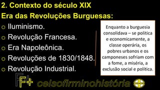 2. Contexto do século XIX
Era das Revoluções Burguesas:
o Iluminismo.
o Revolução Francesa.
o Era Napoleônica.
o Revoluções de 1830/1848.
o Revolução Industrial.
Enquanto a burguesia
consolidava – se politica
e economicamente, a
classe operária, os
pobres urbanos e os
camponeses sofriam com
a fome, a miséria, a
exclusão social e política.
 