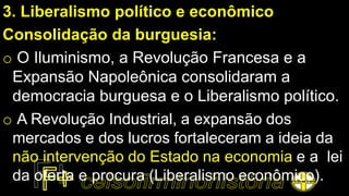 3. Liberalismo político e econômico
Consolidação da burguesia:
o O Iluminismo, a Revolução Francesa e a
Expansão Napoleônica consolidaram a
democracia burguesa e o Liberalismo político.
o A Revolução Industrial, a expansão dos
mercados e dos lucros fortaleceram a ideia da
não intervenção do Estado na economia e a lei
da oferta e procura (Liberalismo econômico).
 