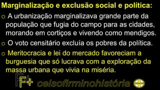 Marginalização e exclusão social e política:
o A urbanização marginalizava grande parte da
população que fugia do campo para as cidades,
morando em cortiços e vivendo como mendigos.
o O voto censitário excluía os pobres da política.
o Meritocracia e lei do mercado favoreciam a
burguesia que só lucrava com a exploração da
massa urbana que vivia na miséria.
 