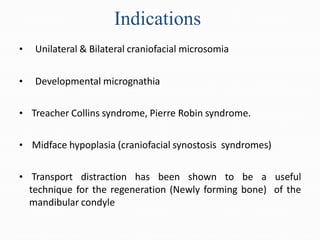 Indications
• Unilateral & Bilateral craniofacial microsomia
• Developmental micrognathia
• Treacher Collins syndrome, Pierre Robin syndrome.
• Midface hypoplasia (craniofacial synostosis syndromes)
• Transport distraction has been shown to be a useful
technique for the regeneration (Newly forming bone) of the
mandibular condyle
 