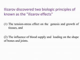 Ilizarov discovered two biologic principles of
known as the "ilizarov effects"
(1) The tension-stress effect on the genesis and growth of
tissues, and
(2) The influence of blood supply and loading on the shape
of bones and joints.
 