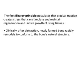 The first Ilizarov principle postulates that gradual traction
creates stress that can stimulate and maintain
regeneration and active growth of living tissues.
• Clinically, after distraction, newly formed bone rapidly
remodels to conform to the bone's natural structure.
 