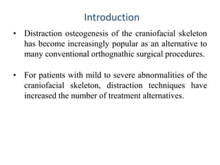 • Distraction osteogenesis of the craniofacial skeleton
has become increasingly popular as an alternative to
many conventional orthognathic surgical procedures.
• For patients with mild to severe abnormalities of the
craniofacial skeleton, distraction techniques have
increased the number of treatment alternatives.
Introduction
 