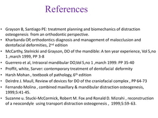 References
• Grayson B, Santiago PE: treatment planning and biomechanics of distraction
osteogenesis from an orthodontic perspective.
• Kharbanda OP, orthodontics diagnosis and management of malocclusion and
dentofacial deformities, 2nd edition
• McCarthy, Stelnicki and Grayson, DO of the mandible: A ten year experience, Vol 5,no
1 ,march 1999, PP 3-8
• Guerrero et al, Intraoral mandibular DO,Vol 5,no 1 ,march 1999: PP 35-40
• Proffit, white, Sarver: contemporary treatment of dentofacial deformity
• Harsh Mohan , textbook of pathology, 6th edition
• Deirdre J. Maull, Review of devices for DO of the craniofacial complex , PP 64-73
• Fernando Molina , combined maxillary & mandibular distraction osteogenesis,
1999;5:41-45.
• Suzanne u. Stucki-McCormick, Robert M. Fox and Ronald D. Mizrahi , reconstruction
of a neocondyle using transport distraction osteogenesis , 1999;5:59-63.
 