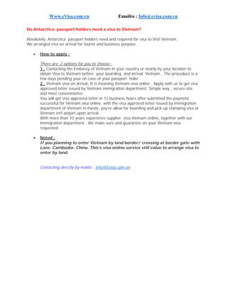 Www.eVisa.com.vn Emailto : Info@evisa.com.vn
Do Antarctica passport holders need a visa to Vietnam?
Absolutely, Antarctica passport holders need and required for visa to Visit Vietnam.
We arranged visa on arrival for tourist and business purpose.
 How to apply :
There are 2 options for you to choose :
1 . Contacting the Embassy of Vietnam in your country or nearly by your location to
obtain Visa to Vietnam before your boarding and arrival Vietnam , The procedure is a
few days pending your on case of your passport holer .
2 . Vietnam visa on arrival, It is meaning Vietnam visa online , Apply with us to get visa
approved letter issued by Veitnam immigration department, Simple way , secure site
and most convennience .
You will get visa approved letter in 12 business hours after submitted the payment
successful for Vietnam visa online, with the visa approved letter issued by Immigration
department of Vietnam in hands, you’re allow for boarding and pick up stamping visa at
Vietnam int’l airport upon arrival .
With more than 10 years experience supplier visa Vietnam online, together with our
Immigration department , We make sure and guarantee on your Vietnam visa
requested.
 Noted :
If you planning to enter Vietnam by land border/ crossing at border gate with
Laos- Cambodia- China. This’s visa online service still value to arrange visa to
enter by land.
Contacting directly by mailto : Info@Evisa.com.vn
 