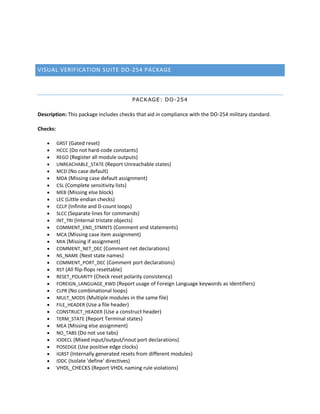 VISUAL VERIFICATION SUITE DO-254 PACKAGE
PACKAGE: DO-254
Description: This package includes checks that aid in compliance with the DO-254 military standard.
Checks:
 GRST (Gated reset)
 HCCC (Do not hard-code constants)
 REGO (Register all module outputs)
 UNREACHABLE_STATE (Report Unreachable states)
 MCD (No case default)
 MDA (Missing case default assignment)
 CSL (Complete sensitivity lists)
 MEB (Missing else block)
 LEC (Little endian checks)
 CCLP (Infinite and 0-count loops)
 SLCC (Separate lines for commands)
 INT_TRI (Internal tristate objects)
 COMMENT_END_STMNTS (Comment end statements)
 MCA (Missing case item assignment)
 MIA (Missing if assignment)
 COMMENT_NET_DEC (Comment net declarations)
 NS_NAME (Next state names)
 COMMENT_PORT_DEC (Comment port declarations)
 RST (All flip-flops resettable)
 RESET_POLARITY (Check reset polarity consistency)
 FOREIGN_LANGUAGE_KWD (Report usage of Foreign Language keywords as identifiers)
 CLPR (No combinational loops)
 MULT_MODS (Multiple modules in the same file)
 FILE_HEADER (Use a file header)
 CONSTRUCT_HEADER (Use a construct header)
 TERM_STATE (Report Terminal states)
 MEA (Missing else assignment)
 NO_TABS (Do not use tabs)
 IODECL (Mixed input/output/inout port declarations)
 POSEDGE (Use positive edge clocks)
 IGRST (Internally generated resets from different modules)
 IDDC (Isolate 'define' directives)
 VHDL_CHECKS (Report VHDL naming rule violations)
 