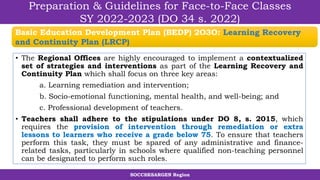SOCCSKSARGEN Region
Preparation & Guidelines for Face-to-Face Classes
SY 2022-2023 (DO 34 s. 2022)
• The Regional Offices are highly encouraged to implement a contextualized
set of strategies and interventions as part of the Learning Recovery and
Continuity Plan which shall focus on three key areas:
a. Learning remediation and intervention;
b. Socio-emotional functioning, mental health, and well-being; and
c. Professional development of teachers.
• Teachers shall adhere to the stipulations under DO 8, s. 2015, which
requires the provision of intervention through remediation or extra
lessons to learners who receive a grade below 75. To ensure that teachers
perform this task, they must be spared of any administrative and finance-
related tasks, particularly in schools where qualified non-teaching personnel
can be designated to perform such roles.
Basic Education Development Plan (BEDP) 2O3O: Learning Recovery
and Continuity Plan (LRCP)
 