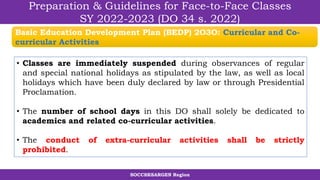 SOCCSKSARGEN Region
Preparation & Guidelines for Face-to-Face Classes
SY 2022-2023 (DO 34 s. 2022)
• Classes are immediately suspended during observances of regular
and special national holidays as stipulated by the law, as well as local
holidays which have been duly declared by law or through Presidential
Proclamation.
• The number of school days in this DO shall solely be dedicated to
academics and related co-curricular activities.
• The conduct of extra-curricular activities shall be strictly
prohibited.
Basic Education Development Plan (BEDP) 2O3O: Curricular and Co-
curricular Activities
 
