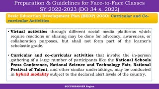 SOCCSKSARGEN Region
Preparation & Guidelines for Face-to-Face Classes
SY 2022-2023 (DO 34 s. 2022)
• Virtual activities through different social media platforms which
require reactions or sharing may be done for advocacy, awareness, or
collaboration purposes, but shall not form part of the learner's
scholastic grade.
• Curricular and co-curricular activities that involve the in-person
gathering of a large number of participants like the National Schools
Press Conference, National Science and Technology Fair, National
Festival of Talent, and other similar undertakings, may be conducted
in hybrid modality subject to the declared alert levels of the country.
Basic Education Development Plan (BEDP) 2O3O: Curricular and Co-
curricular Activities
 