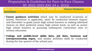 SOCCSKSARGEN Region
Preparation & Guidelines for Face-to-Face Classes
SY 2022-2023 (DO 34 s. 2022)
• Career guidance activities which may be conducted in-person or
hybrid, whichever is applicable, shal1 be conducted between August
and December to guide junior high school learners in making informed
choices on their preferred senior high school track, as well as senior
high school learners in pursuing subsequent curriculum exits or
tertiary education.
• College and middle-level skills fairs, job fairs, business and
entrepreneurship expos, and similar activities shall be conducted
during the last quarter of the school year.
Basic Education Development Plan (BEDP) 2O3O: Career Guidance
Activities
 