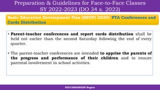 SOCCSKSARGEN Region
Preparation & Guidelines for Face-to-Face Classes
SY 2022-2023 (DO 34 s. 2022)
• Parent-teacher conferences and report cards distribution shall be
held not earlier than the second Saturday following the end of every
quarter.
• The parent-teacher conferences are intended to apprise the parents of
the progress and performance of their children and to ensure
parental involvement in school activities.
Basic Education Development Plan (BEDP) 2O3O: PTA Conferences and
Cards Distribution
 