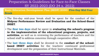 SOCCSKSARGEN Region
Preparation & Guidelines for Face-to-Face Classes
SY 2022-2023 (DO 34 s. 2022)
• The five-day mid-year break shall be spent for the conduct of the
Midyear Performance Review and Evaluation and the School-Based
INSET.
• The first two days shall be spent in evaluating the school's progress
in the implementation of the educational programs, projects, and
activities, as well as in reviewing the performance of teachers and the
school staff to address concerns through cooperative effort.
• The last three days shall be devoted to the conduct of the school-
based INSET activities for the teachers' continued professional
development and the preparation of their Instructional Materials.
Basic Education Development Plan (BEDP) 2O3O: Five-Day Mid-Year
Break
 