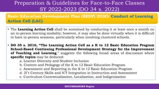 SOCCSKSARGEN Region
Preparation & Guidelines for Face-to-Face Classes
SY 2022-2023 (DO 34 s. 2022)
• The Learning Action Cell shall be sustained by conducting it at least once a month on
an in-person learning modality; however, it may also be done virtually when it is difficult
to have in-person sessions, particularly when involving clustered schools.
• DO 35 s. 2016, “The Learning Action CelI as a K to 12 Basic Education Program
School-Based Continuing Professional Development Strategy for the Improvement
of Teaching and Learning,” suggests the following broad areas of discussion where
specific topics may be deduced:
a. Learner Diversity and Student Inclusion
b. Content and Pedagogy of the K to 12 Basic Education Program
c. Assessment and Reporting in the K to 12 Basic Education Program
d. 2l"t Century Skills and ICT Integration in Instruction and Assessment
e. Curriculum Contextualization, Localization, and Indigenization
Basic Education Development Plan (BEDP) 2O3O: Conduct of Learning
Action Cell (LAC)
 