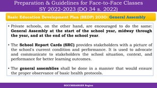 SOCCSKSARGEN Region
Preparation & Guidelines for Face-to-Face Classes
SY 2022-2023 (DO 34 s. 2022)
• Private schools, on the other hand, are encouraged to do the same:
General Assembly at the start of the school year, midway through
the year, and at the end of the school year.
• The School Report Cards (SRC) provides stakeholders with a picture of
the school's current condition and performance. It is used to advocate
and communicate to stakeholders the school situation, context, and
performance for better learning outcomes.
• The general assemblies shall be done in a manner that would ensure
the proper observance of basic health protocols.
Basic Education Development Plan (BEDP) 2O3O: General Assembly
 
