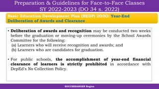 SOCCSKSARGEN Region
Preparation & Guidelines for Face-to-Face Classes
SY 2022-2023 (DO 34 s. 2022)
• Deliberation of awards and recognition may be conducted two weeks
before the graduation or moving-up ceremonies by the School Awards
Committee for the following:
(a) Learners who will receive recognition and awards; and
(b) Learners who are candidates for graduation.
• For public schools, the accomplishment of year-end financial
clearance of learners is strictly prohibited in accordance with
DepEd's No Collection Policy.
Basic Education Development Plan (BEDP) 2O3O: Year-End
Deliberation of Awards and Clearance
 