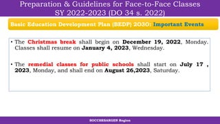 SOCCSKSARGEN Region
Preparation & Guidelines for Face-to-Face Classes
SY 2022-2023 (DO 34 s. 2022)
• The Christmas break shall begin on December 19, 2022, Monday.
Classes shall resume on January 4, 2023, Wednesday.
• The remedial classes for public schools shall start on July 17 ,
2023, Monday, and shall end on August 26,2023, Saturday.
Basic Education Development Plan (BEDP) 2O3O: Important Events
 