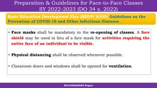 SOCCSKSARGEN Region
Preparation & Guidelines for Face-to-Face Classes
SY 2022-2023 (DO 34 s. 2022)
• Face masks shall be mandatory in the re-opening of classes. A face
shield may be used in lieu of a face mask for activities requiring the
entire face of an individual to be visible.
• Physical distancing shall be observed whenever possible.
• Classroom doors and windows shall be opened for ventilation.
Basic Education Development Plan (BEDP) 2O3O: Guidelines on the
Prevention of COVID-19 and Other Infectious Diseases
 
