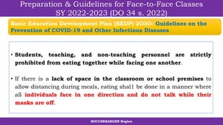 SOCCSKSARGEN Region
Preparation & Guidelines for Face-to-Face Classes
SY 2022-2023 (DO 34 s. 2022)
• Students, teaching, and non-teaching personnel are strictly
prohibited from eating together while facing one another.
• If there is a lack of space in the classroom or school premises to
allow distancing during meals, eating shal1 be done in a manner where
all individuals face in one direction and do not talk while their
masks are off.
Basic Education Development Plan (BEDP) 2O3O: Guidelines on the
Prevention of COVID-19 and Other Infectious Diseases
 