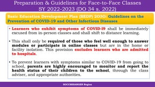 SOCCSKSARGEN Region
Preparation & Guidelines for Face-to-Face Classes
SY 2022-2023 (DO 34 s. 2022)
• Learners who exhibit symptoms of COVID-l9 shall be immediately
excused from in-person classes and shall shift to distance learning.
• This shall only be required of those who feel well enough to answer
modules or participate in online classes but are in the home or
facility isolation. This provision excludes learners who are admitted
to hospitals.
• To prevent learners with symptoms similar to COVID-19 from going to
school, parents are highly encouraged to monitor and report the
health status of their children to the school, through the class
adviser, and appropriate authorities.
Basic Education Development Plan (BEDP) 2O3O: Guidelines on the
Prevention of COVID-19 and Other Infectious Diseases
 