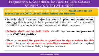 SOCCSKSARGEN Region
Preparation & Guidelines for Face-to-Face Classes
SY 2022-2023 (DO 34 s. 2022)
• Schools shall have an injection control plan and containment
strategy that is ready to be implemented in the event of the spread of
COVID-19 or other infectious diseases within their premises.
• Schools shall not be held liable should any learner or personnel
turn COVID19 positive.
• There is no need for parents or guardians to sign a waiver for this
item. Likewise, no parent's or guardian's consent shall be required
for a learner to resume 5 days in-person classes.
Basic Education Development Plan (BEDP) 2O3O: Guidelines on the
Prevention of COVID-19 and Other Infectious Diseases
 